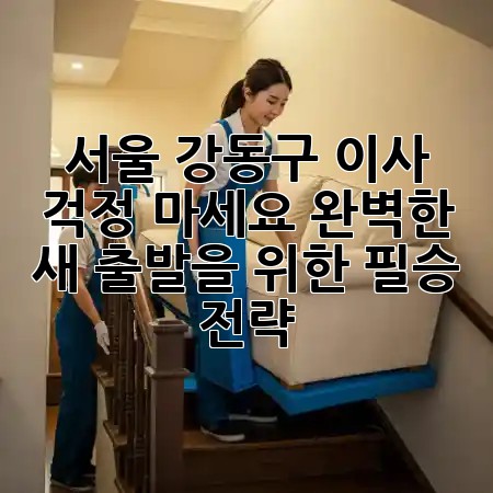 서울 강동구 이사, 걱정 마세요! 완벽한 새 출발을 위한 필승 전략 ✨